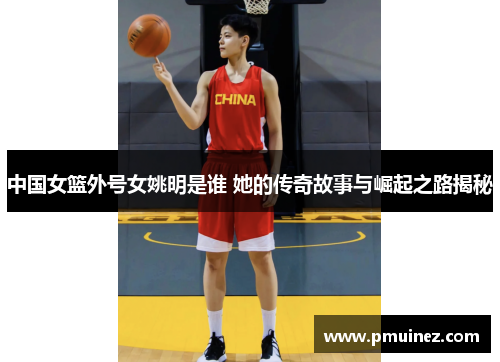 中国女篮外号女姚明是谁 她的传奇故事与崛起之路揭秘