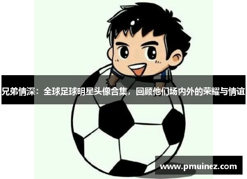 兄弟情深：全球足球明星头像合集，回顾他们场内外的荣耀与情谊