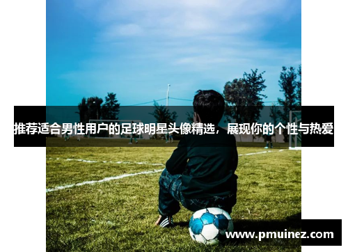 推荐适合男性用户的足球明星头像精选，展现你的个性与热爱