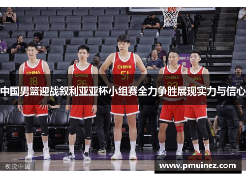 中国男篮迎战叙利亚亚杯小组赛全力争胜展现实力与信心