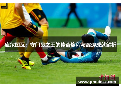 库尔图瓦：守门员之王的传奇旅程与辉煌成就解析